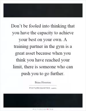 Don’t be fooled into thinking that you have the capacity to achieve your best on your own. A training partner in the gym is a great asset because when you think you have reached your limit, there is someone who can push you to go further Picture Quote #1