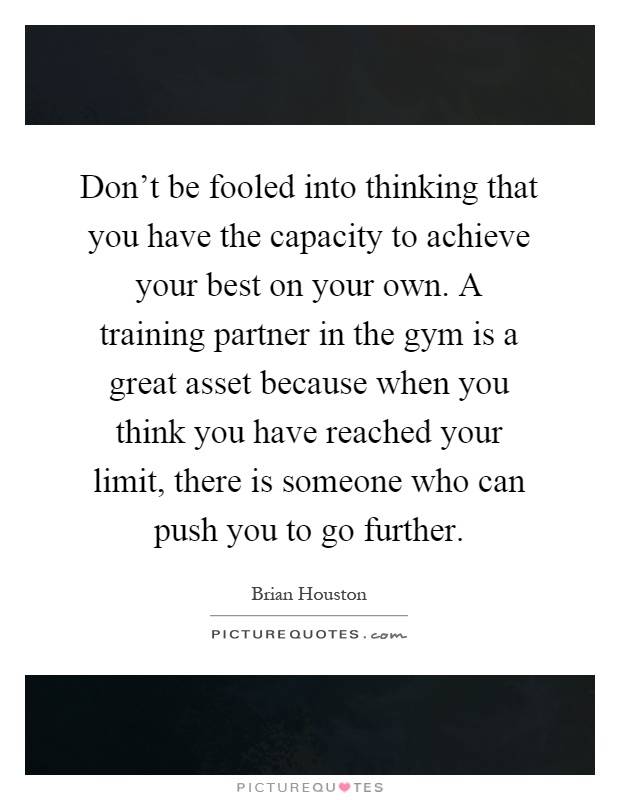 Don't be fooled into thinking that you have the capacity to achieve your best on your own. A training partner in the gym is a great asset because when you think you have reached your limit, there is someone who can push you to go further Picture Quote #1