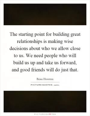 The starting point for building great relationships is making wise decisions about who we allow close to us. We need people who will build us up and take us forward, and good friends will do just that Picture Quote #1