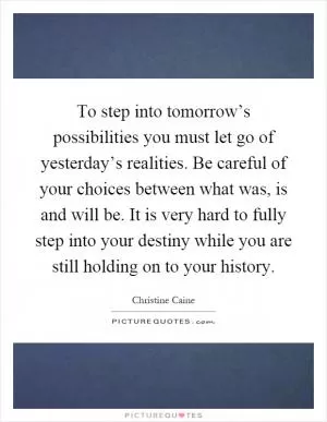 To step into tomorrow’s possibilities you must let go of yesterday’s realities. Be careful of your choices between what was, is and will be. It is very hard to fully step into your destiny while you are still holding on to your history Picture Quote #1