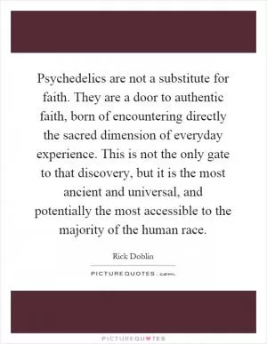 Psychedelics are not a substitute for faith. They are a door to authentic faith, born of encountering directly the sacred dimension of everyday experience. This is not the only gate to that discovery, but it is the most ancient and universal, and potentially the most accessible to the majority of the human race Picture Quote #1