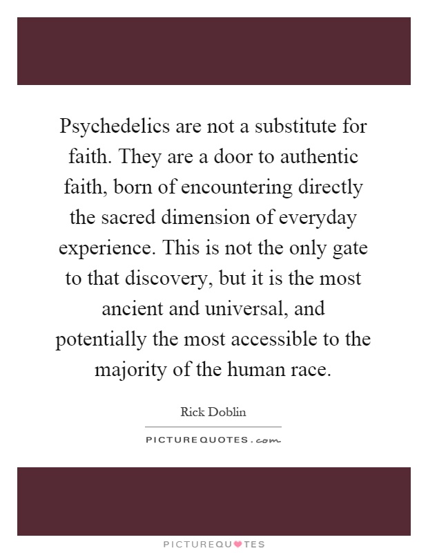 Psychedelics are not a substitute for faith. They are a door to authentic faith, born of encountering directly the sacred dimension of everyday experience. This is not the only gate to that discovery, but it is the most ancient and universal, and potentially the most accessible to the majority of the human race Picture Quote #1