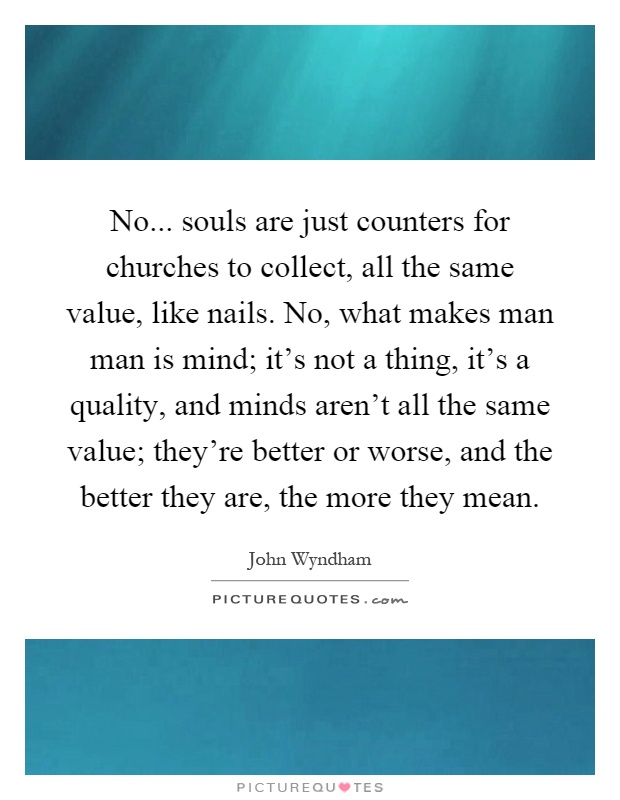 No... souls are just counters for churches to collect, all the same value, like nails. No, what makes man man is mind; it's not a thing, it's a quality, and minds aren't all the same value; they're better or worse, and the better they are, the more they mean Picture Quote #1