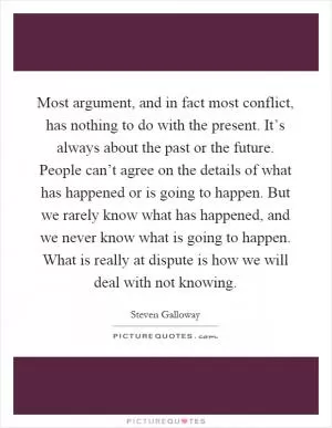 Most argument, and in fact most conflict, has nothing to do with the present. It’s always about the past or the future. People can’t agree on the details of what has happened or is going to happen. But we rarely know what has happened, and we never know what is going to happen. What is really at dispute is how we will deal with not knowing Picture Quote #1