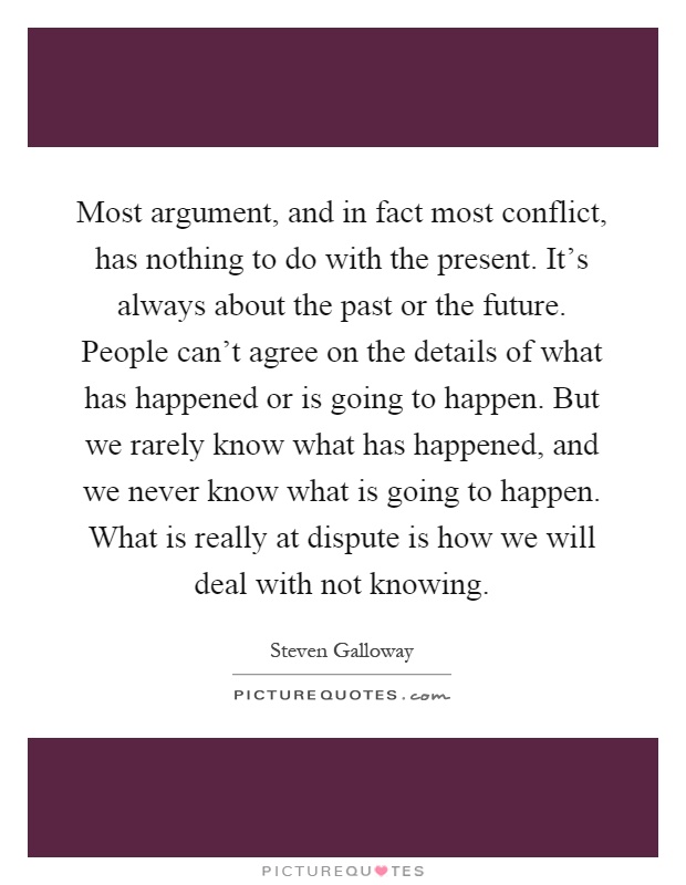 Most argument, and in fact most conflict, has nothing to do with the present. It's always about the past or the future. People can't agree on the details of what has happened or is going to happen. But we rarely know what has happened, and we never know what is going to happen. What is really at dispute is how we will deal with not knowing Picture Quote #1