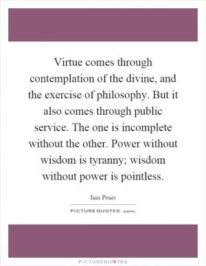 Virtue comes through contemplation of the divine, and the exercise of philosophy. But it also comes through public service. The one is incomplete without the other. Power without wisdom is tyranny; wisdom without power is pointless Picture Quote #1