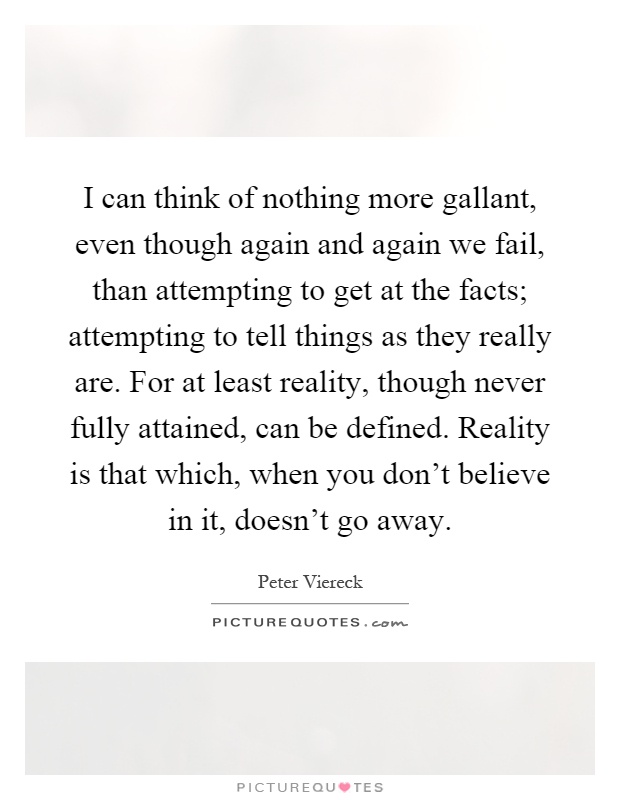 I can think of nothing more gallant, even though again and again we fail, than attempting to get at the facts; attempting to tell things as they really are. For at least reality, though never fully attained, can be defined. Reality is that which, when you don't believe in it, doesn't go away Picture Quote #1