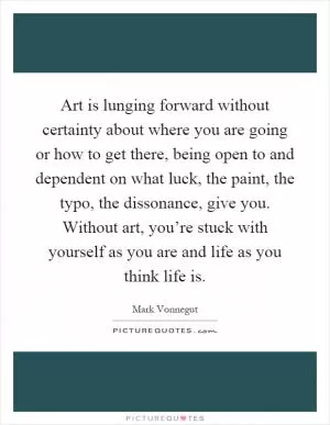 Art is lunging forward without certainty about where you are going or how to get there, being open to and dependent on what luck, the paint, the typo, the dissonance, give you. Without art, you’re stuck with yourself as you are and life as you think life is Picture Quote #1