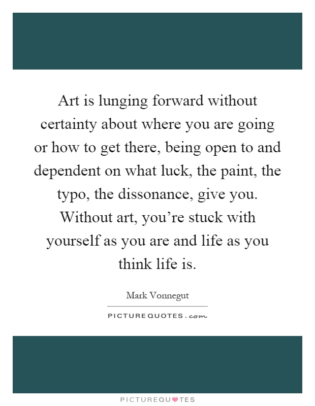 Art is lunging forward without certainty about where you are going or how to get there, being open to and dependent on what luck, the paint, the typo, the dissonance, give you. Without art, you're stuck with yourself as you are and life as you think life is Picture Quote #1