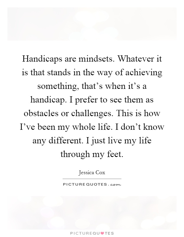 Handicaps are mindsets. Whatever it is that stands in the way of achieving something, that's when it's a handicap. I prefer to see them as obstacles or challenges. This is how I've been my whole life. I don't know any different. I just live my life through my feet Picture Quote #1