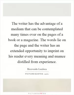The writer has the advantage of a medium that can be contemplated many times over on the pages of a book or a magazine. The words lie on the page and the writer has an extended opportunity to imprint on his reader every meaning and nuance distilled from experience Picture Quote #1