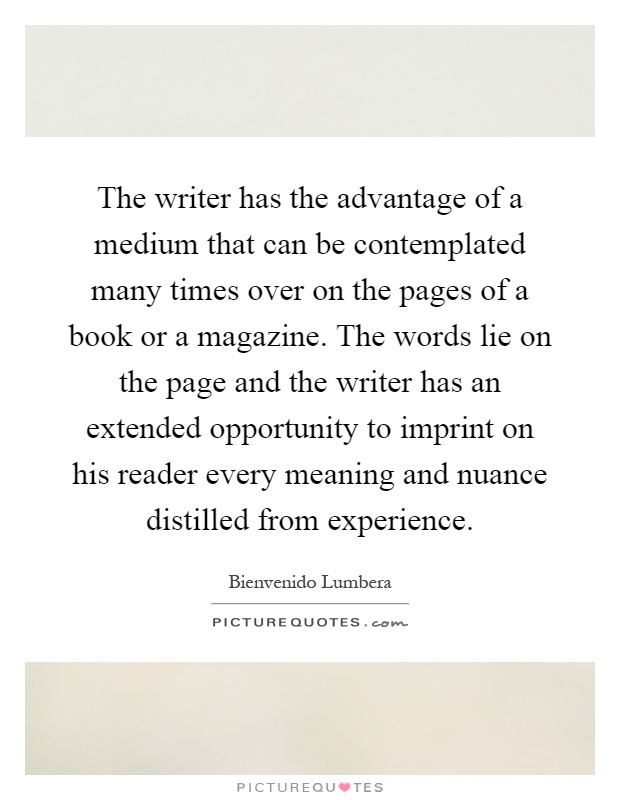 The writer has the advantage of a medium that can be contemplated many times over on the pages of a book or a magazine. The words lie on the page and the writer has an extended opportunity to imprint on his reader every meaning and nuance distilled from experience Picture Quote #1