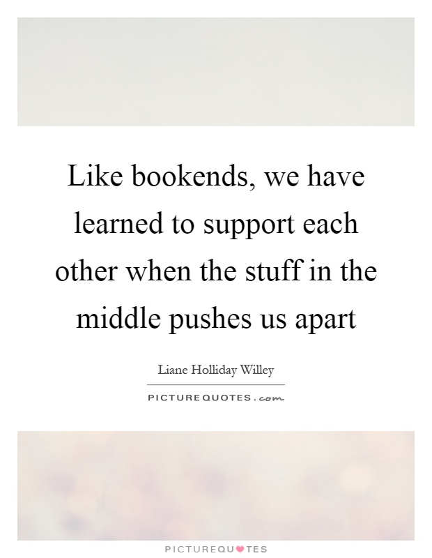 Like bookends, we have learned to support each other when the stuff in the middle pushes us apart Picture Quote #1