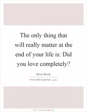 The only thing that will really matter at the end of your life is: Did you love completely? Picture Quote #1
