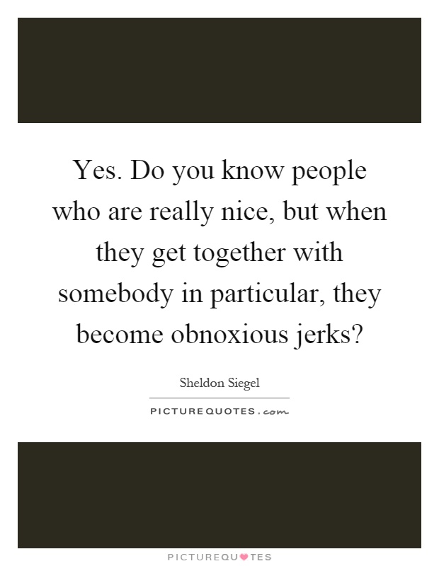 Yes. Do you know people who are really nice, but when they get together with somebody in particular, they become obnoxious jerks? Picture Quote #1