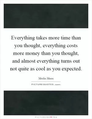 Everything takes more time than you thought, everything costs more money than you thought, and almost everything turns out not quite as cool as you expected Picture Quote #1