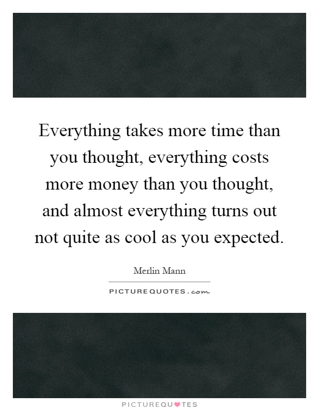 Everything takes more time than you thought, everything costs more money than you thought, and almost everything turns out not quite as cool as you expected Picture Quote #1