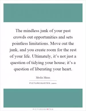 The mindless junk of your past crowds out opportunities and sets pointless limitations. Move out the junk, and you create room for the rest of your life. Ultimately, it’s not just a question of tidying your house; it’s a question of liberating your heart Picture Quote #1