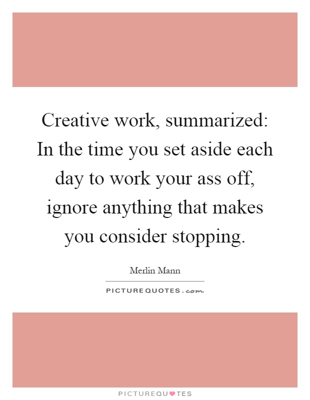 Creative work, summarized: In the time you set aside each day to work your ass off, ignore anything that makes you consider stopping Picture Quote #1
