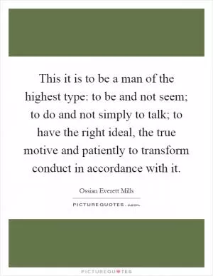 This it is to be a man of the highest type: to be and not seem; to do and not simply to talk; to have the right ideal, the true motive and patiently to transform conduct in accordance with it Picture Quote #1