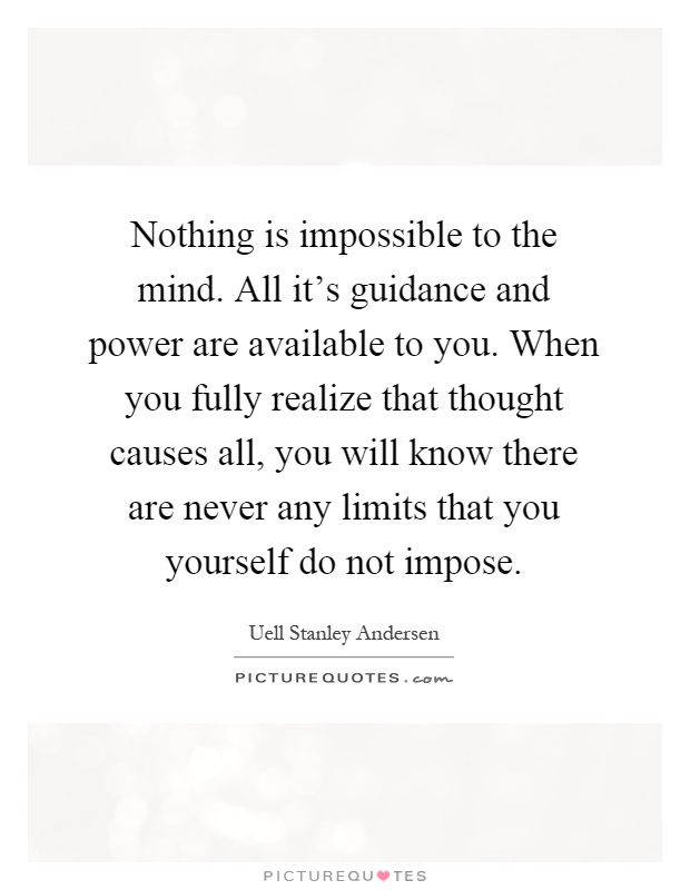 Nothing is impossible to the mind. All it's guidance and power are available to you. When you fully realize that thought causes all, you will know there are never any limits that you yourself do not impose Picture Quote #1