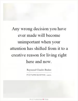 Any wrong decision you have ever made will become unimportant when your attention has shifted from it to a creative reason for living right here and now Picture Quote #1