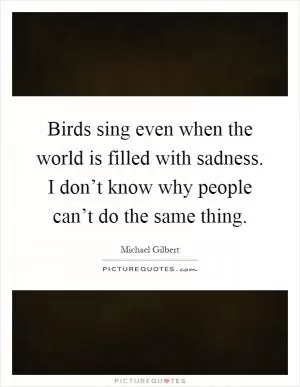 Birds sing even when the world is filled with sadness. I don’t know why people can’t do the same thing Picture Quote #1