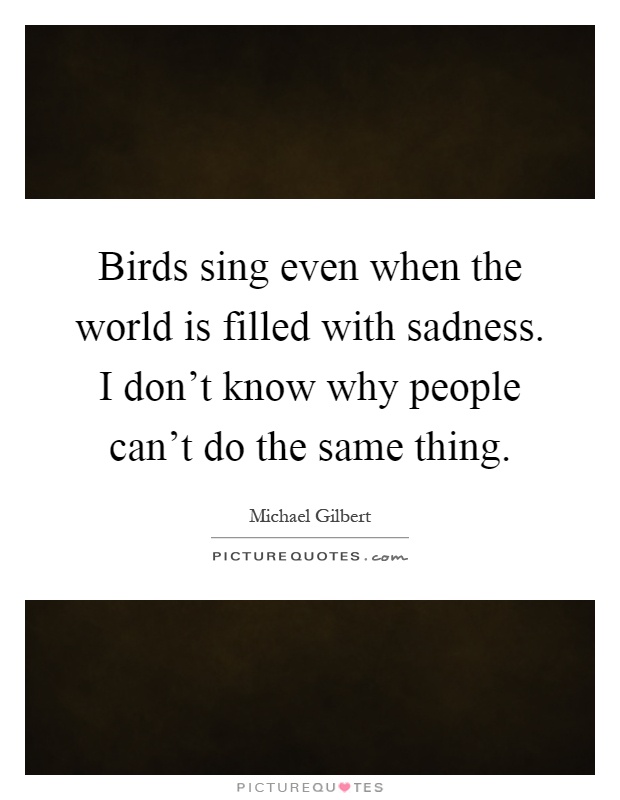 Birds sing even when the world is filled with sadness. I don't know why people can't do the same thing Picture Quote #1