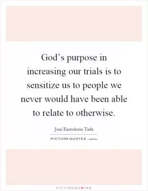 God’s purpose in increasing our trials is to sensitize us to people we never would have been able to relate to otherwise Picture Quote #1