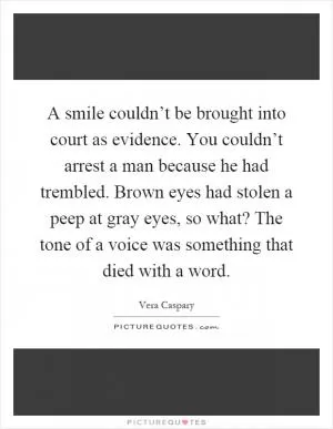 A smile couldn’t be brought into court as evidence. You couldn’t arrest a man because he had trembled. Brown eyes had stolen a peep at gray eyes, so what? The tone of a voice was something that died with a word Picture Quote #1