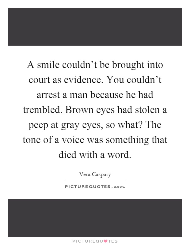 A smile couldn't be brought into court as evidence. You couldn't arrest a man because he had trembled. Brown eyes had stolen a peep at gray eyes, so what? The tone of a voice was something that died with a word Picture Quote #1