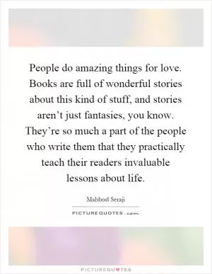 People do amazing things for love. Books are full of wonderful stories about this kind of stuff, and stories aren’t just fantasies, you know. They’re so much a part of the people who write them that they practically teach their readers invaluable lessons about life Picture Quote #1