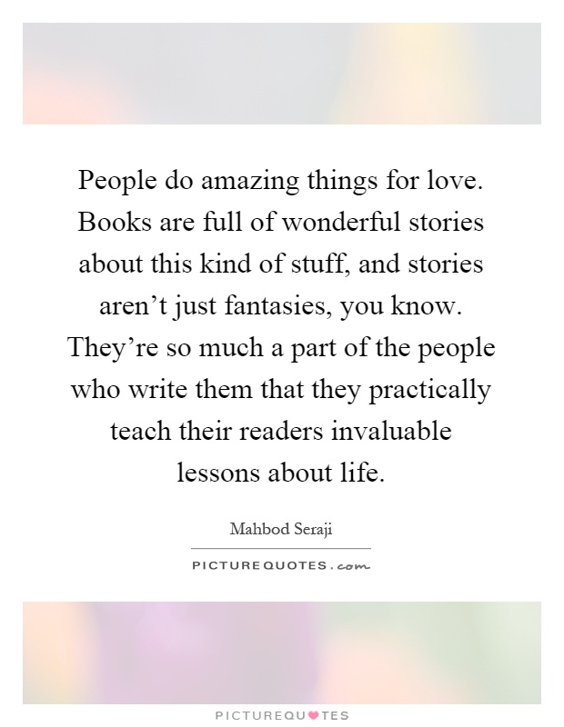 People do amazing things for love. Books are full of wonderful stories about this kind of stuff, and stories aren't just fantasies, you know. They're so much a part of the people who write them that they practically teach their readers invaluable lessons about life Picture Quote #1