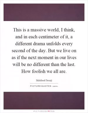 This is a massive world, I think, and in each centimeter of it, a different drama unfolds every second of the day. But we live on as if the next moment in our lives will be no different than the last. How foolish we all are Picture Quote #1