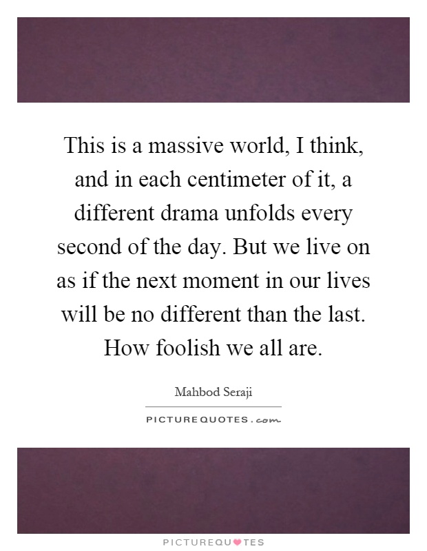 This is a massive world, I think, and in each centimeter of it, a different drama unfolds every second of the day. But we live on as if the next moment in our lives will be no different than the last. How foolish we all are Picture Quote #1