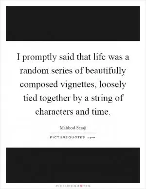 I promptly said that life was a random series of beautifully composed vignettes, loosely tied together by a string of characters and time Picture Quote #1