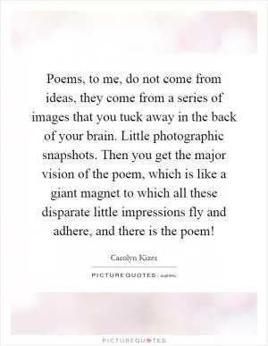 Poems, to me, do not come from ideas, they come from a series of images that you tuck away in the back of your brain. Little photographic snapshots. Then you get the major vision of the poem, which is like a giant magnet to which all these disparate little impressions fly and adhere, and there is the poem! Picture Quote #1