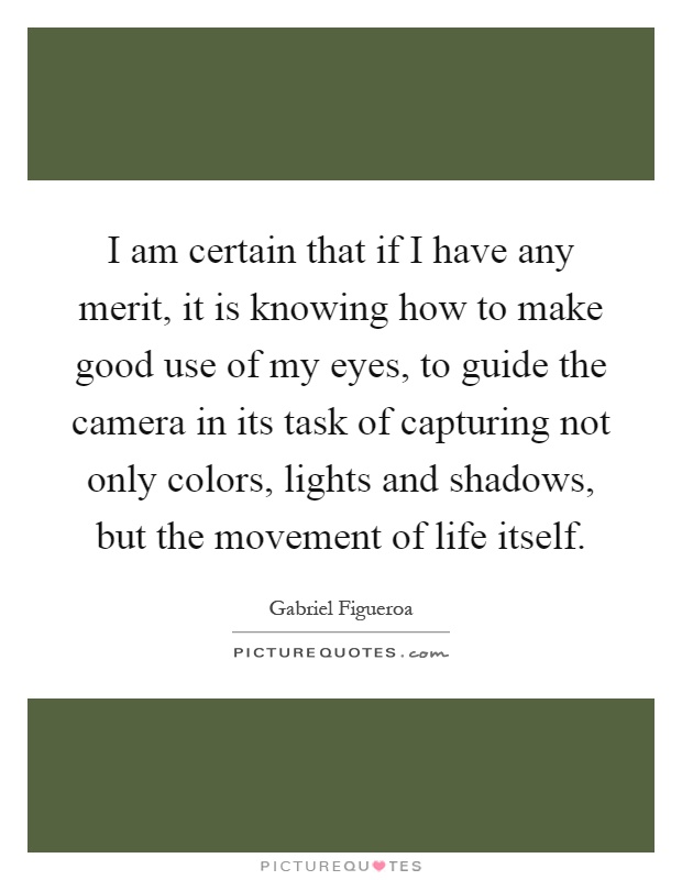 I am certain that if I have any merit, it is knowing how to make good use of my eyes, to guide the camera in its task of capturing not only colors, lights and shadows, but the movement of life itself Picture Quote #1