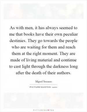 As with men, it has always seemed to me that books have their own peculiar destinies. They go towards the people who are waiting for them and reach them at the right moment. They are made of living material and continue to cast light through the darkness long after the death of their authors Picture Quote #1