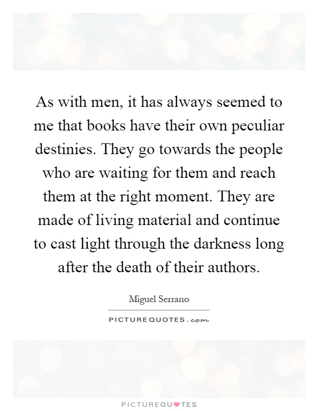 As with men, it has always seemed to me that books have their own peculiar destinies. They go towards the people who are waiting for them and reach them at the right moment. They are made of living material and continue to cast light through the darkness long after the death of their authors Picture Quote #1