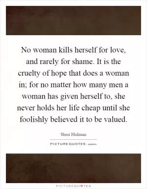 No woman kills herself for love, and rarely for shame. It is the cruelty of hope that does a woman in; for no matter how many men a woman has given herself to, she never holds her life cheap until she foolishly believed it to be valued Picture Quote #1