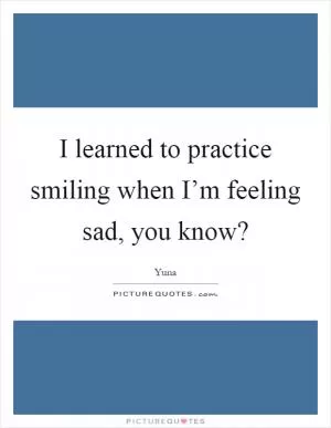 I learned to practice smiling when I’m feeling sad, you know? Picture Quote #1