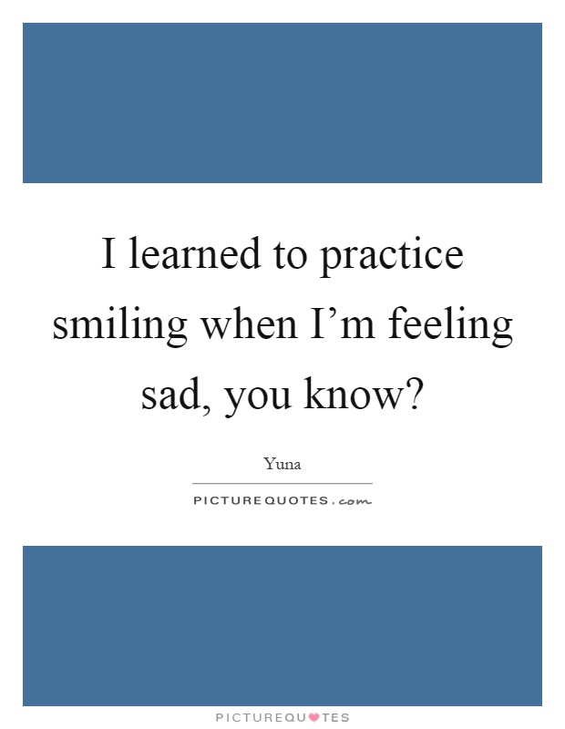 I learned to practice smiling when I'm feeling sad, you know? Picture Quote #1