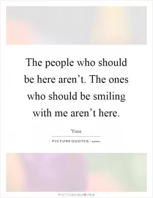 The people who should be here aren’t. The ones who should be smiling with me aren’t here Picture Quote #1