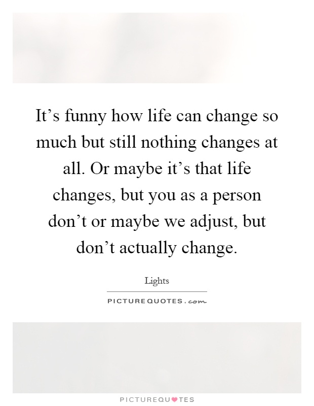 It's funny how life can change so much but still nothing changes at all. Or maybe it's that life changes, but you as a person don't or maybe we adjust, but don't actually change Picture Quote #1