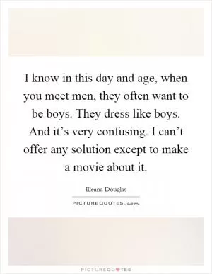 I know in this day and age, when you meet men, they often want to be boys. They dress like boys. And it’s very confusing. I can’t offer any solution except to make a movie about it Picture Quote #1