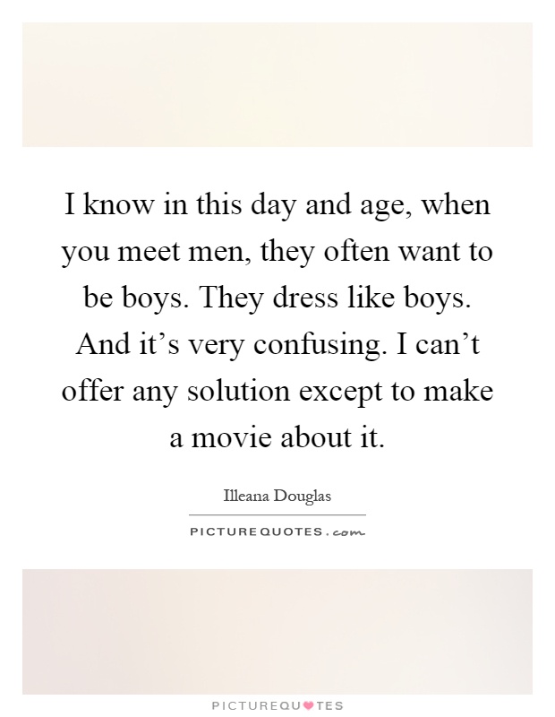 I know in this day and age, when you meet men, they often want to be boys. They dress like boys. And it's very confusing. I can't offer any solution except to make a movie about it Picture Quote #1