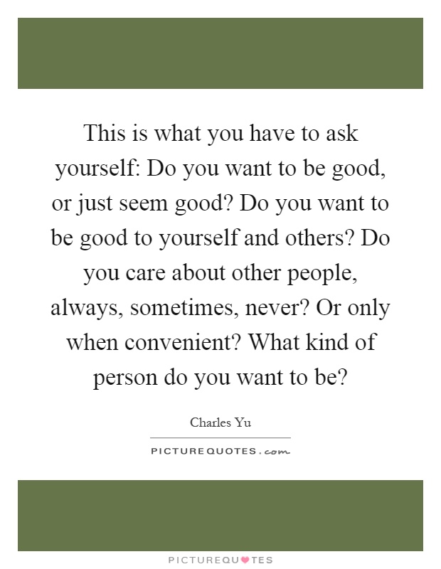 This is what you have to ask yourself: Do you want to be good, or just seem good? Do you want to be good to yourself and others? Do you care about other people, always, sometimes, never? Or only when convenient? What kind of person do you want to be? Picture Quote #1