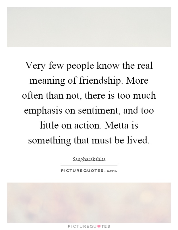 Very few people know the real meaning of friendship. More often than not, there is too much emphasis on sentiment, and too little on action. Metta is something that must be lived Picture Quote #1