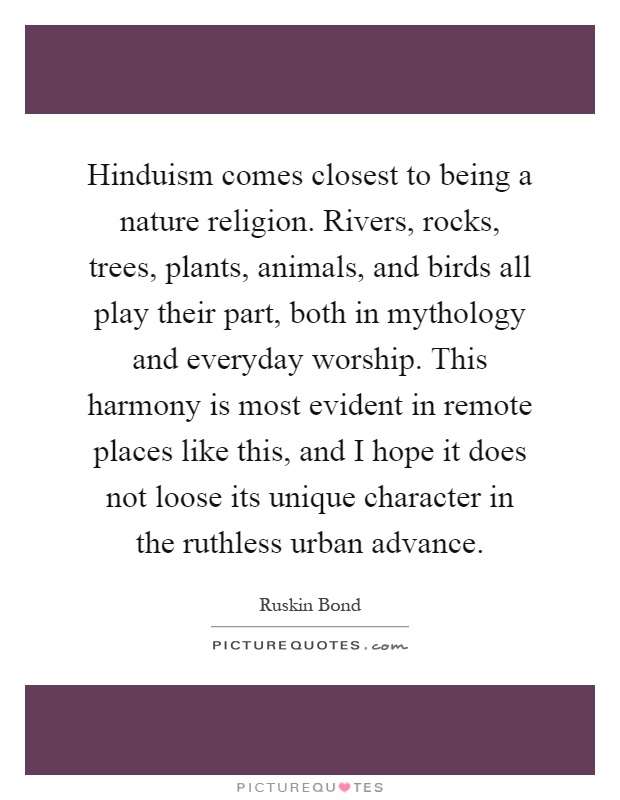 Hinduism comes closest to being a nature religion. Rivers, rocks, trees, plants, animals, and birds all play their part, both in mythology and everyday worship. This harmony is most evident in remote places like this, and I hope it does not loose its unique character in the ruthless urban advance Picture Quote #1